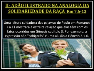Uma leitura cuidadosa das palavras de Paulo em Romanos
7 a 11 mostrará a estreita relação que elas têm com os
fatos ocorridos em Gênesis capitulo 3. Por exemplo, a
expressão não "cobiçarás" é uma alusão a Gênesis 3.1-6.
 