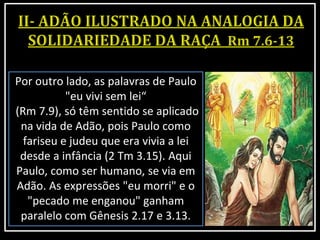 Por outro lado, as palavras de Paulo
"eu vivi sem lei“
(Rm 7.9), só têm sentido se aplicado
na vida de Adão, pois Paulo como
fariseu e judeu que era vivia a lei
desde a infância (2 Tm 3.15). Aqui
Paulo, como ser humano, se via em
Adão. As expressões "eu morri" e o
"pecado me enganou" ganham
paralelo com Gênesis 2.17 e 3.13.
 