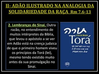 2. Lembranças do Sinai. Outra
razão, no entendimento de
muitos intérpretes da Bíblia,
que levou o apóstolo a se ver
em Adão está na crença judaica
de que o primeiro homem viveu
os princípios da Torá (lei),
mesmo tendo existido muito
antes da sua promulgação no
Sinai.
 