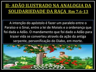 A intenção do apóstolo é fazer um paralelo entre o
Paraíso e o Sinai, entre a lei de Moisés e a ordenança que
foi dada a Adão. O mandamento que foi dado a Adão para
trazer vida se converteu através da ação da antiga
serpente, personificação do Diabo, em morte.
 