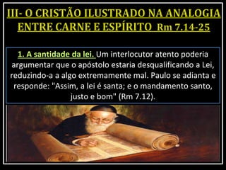 1. A santidade da lei. Um interlocutor atento poderia
argumentar que o apóstolo estaria desqualificando a Lei,
reduzindo-a a algo extremamente mal. Paulo se adianta e
responde: "Assim, a lei é santa; e o mandamento santo,
justo e bom" (Rm 7.12).
 