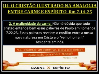 2. A malignidade da carne. Não há dúvida que todo
cristão entende bem essas palavras de Paulo em Romanos
7.22,23. Essas palavras revelam o conflito entre a nossa
nova natureza em Cristo e o "velho homem“
residente em nós.
 
