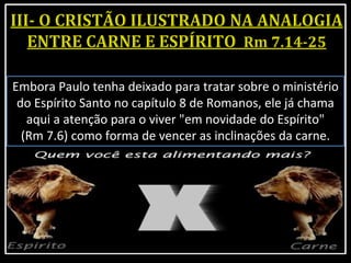 Embora Paulo tenha deixado para tratar sobre o ministério
do Espírito Santo no capítulo 8 de Romanos, ele já chama
aqui a atenção para o viver "em novidade do Espírito"
(Rm 7.6) como forma de vencer as inclinações da carne.
 