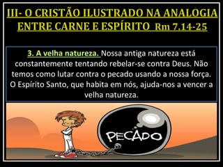 3. A velha natureza. Nossa antiga natureza está
constantemente tentando rebelar-se contra Deus. Não
temos como lutar contra o pecado usando a nossa força.
O Espírito Santo, que habita em nós, ajuda-nos a vencer a
velha natureza.
 
