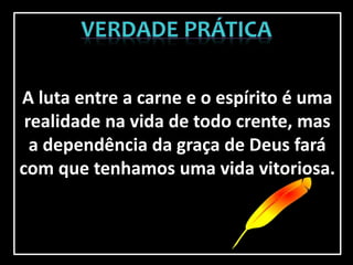 A luta entre a carne e o espírito é uma
realidade na vida de todo crente, mas
a dependência da graça de Deus fará
com que tenhamos uma vida vitoriosa.
 