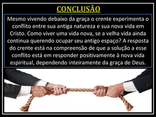 Mesmo vivendo debaixo da graça o crente experimenta o
conflito entre sua antiga natureza e sua nova vida em
Cristo. Como viver uma vida nova, se a velha vida ainda
continua querendo ocupar seu antigo espaço? A resposta
do crente está na compreensão de que a solução a esse
conflito está em responder positivamente à nova vida
espiritual, dependendo inteiramente da graça de Deus.
 