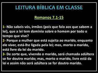 Romanos 7.1-15
1- Não sabeis vós, irmãos (pois que falo aos que sabem a
lei), que a lei tem domínio sobre o homem por todo o
tempo que vive?
2- Porque a mulher que está sujeita ao marido, enquanto
ele viver, está-lhe ligada pela lei; mas, morto o marido,
está livre da lei do marido.
3- De sorte que, vivendo o marido, será chamada adúltera
se for doutro marido; mas, morto o marido, livre está da
lei e assim não será adúltera se for doutro marido.
 