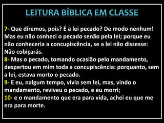 7- Que diremos, pois? É a lei pecado? De modo nenhum!
Mas eu não conheci o pecado senão pela lei; porque eu
não conheceria a concupiscência, se a lei não dissesse:
Não cobiçarás.
8- Mas o pecado, tomando ocasião pelo mandamento,
despertou em mim toda a concupiscência: porquanto, sem
a lei, estava morto o pecado.
9- E eu, nalgum tempo, vivia sem lei, mas, vindo o
mandamento, reviveu o pecado, e eu morri;
10- e o mandamento que era para vida, achei eu que me
era para morte.
 