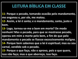 11- Porque o pecado, tomando ocasião pelo mandamento,
me enganou e, por ele, me matou.
12- Assim, a lei é santa; e o mandamento, santo, justo e
bom.
13- Logo, tornou-se-me o bom em morte? De modo
nenhum! Mas o pecado, para que se mostrasse pecado,
operou em mim a morte pelo bem, a fim de que pelo
mandamento o pecado se fizesse excessivamente maligno.
14- Porque bem sabemos que a lei é espiritual; mas eu sou
carnal, vendido sob o pecado.
15- Porque o que faço, não o aprovo, pois o que quero,
isso não faço; mas o que aborreço, isso faço.
 