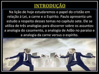 Na lição de hoje estudaremos o papel do cristão em
relação à Lei, a carne e o Espírito. Paulo apresenta um
estudo a respeito desses temas no capítulo sete. Ele se
utiliza de três analogias para discorrer sobre os assuntos:
a analogia do casamento, a analogia de Adão no paraíso e
a analogia da carne versus o espírito.
 