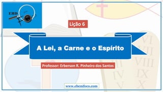 A Lei, a Carne e o Espírito
www.ebemfoco.com
Professor: Erberson R. Pinheiro dos Santos
Lição 6
 