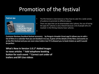 Promotion of the festival
• The film festival is international so they have to cater for a wide variety
of audience to promote to different places.
• There are apps that can be downloaded onto I phone, the use of having
the apps for I phones is very relevant because a lot of people who are
involved in the filming industry have I phones.
•
Customer Reviews Excellent festival accessory by Penguin chowder Great app! It allows you to add a
list of films in a calendar that you are booked in to see, it gives all the details of the films and events on
at the film festival and you can even view trailers too! If it allowed you to book tickets as well it would
be perfect.
What's New In Version 1.0.1* Added images
to news articles * Add telephone booking
button for each event * Correct sort order of
trailers and BFI Live videos
 