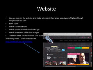 Website
• You can look on the website and find a lot more information about when? Where? how?
Why? who? You can:
• Book ticket
• Watch trailers of films
• Watch preparation of film backstage
• Watch interviews of festival manger
• find out when the festival will take place
And many more… this is the website
http://www.bfi.org.uk/lff/films/
 