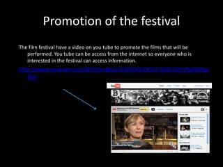 Promotion of the festival
The film festival have a video on you tube to promote the films that will be
performed. You tube can be access from the internet so everyone who is
interested in the festival can access information.
http://www.youtube.com/BFIfilms#p/a/C6ECDD1DE5FC3045/0/mPgD6Wgv
BVo
 