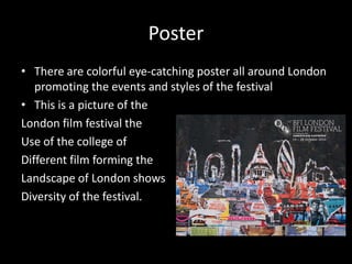 Poster
• There are colorful eye-catching poster all around London
promoting the events and styles of the festival
• This is a picture of the
London film festival the
Use of the college of
Different film forming the
Landscape of London shows
Diversity of the festival.
 