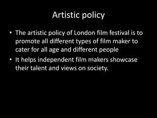 Artistic policy
• The artistic policy of London film festival is to
promote all different types of film maker to
cater for all age and different people
• It helps independent film makers showcase
their talent and views on society.
 