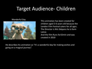 Target Audience- Children
Wonderful Day
This animation has been created for
children aged 3-6 years old because the
London Film Festival caters for all ages.
The Director is Nils Skāpans he is form
Latvia
And the film Runs for15min and was
created in 2010
He describes his animation as “It's a wonderful day for making wishes and
going on a magical journey”.
 