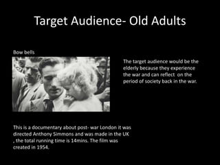 Target Audience- Old Adults
Bow bells
This is a documentary about post- war London it was
directed Anthony Simmons and was made in the UK
, the total running time is 14mins. The film was
created in 1954.
The target audience would be the
elderly because they experience
the war and can reflect on the
period of society back in the war.
 