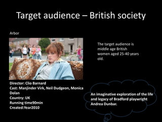 Target audience – British society
Arbor
An imaginative exploration of the life
and legacy of Bradford playwright
Andrea Dunbar.
Director: Clio Barnard
Cast: Manjinder Virk, Neil Dudgeon, Monica
Dolan
Country: UK
Running time90min
Created:Year2010
The target audience is
middle age British
women aged 25-40 years
old.
 