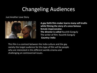 Changeling Audiences
Just Another Love Story
A gay Delhi film-maker learns many self-truths
while filming the story of a once famous
female impersonator.
The director is called Kaushik Ganguly
The writer of film: Kaushik Ganguly
Country: India
This film is a contrast between the India culture and the gay
society the target audience for this type of film will be people
who are interested in this different worlds cinema and
challenging an controversial issues.
 