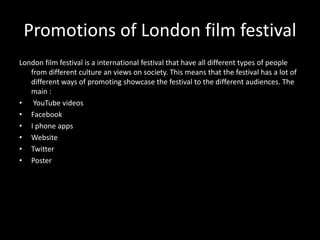 Promotions of London film festival
London film festival is a international festival that have all different types of people
from different culture an views on society. This means that the festival has a lot of
different ways of promoting showcase the festival to the different audiences. The
main :
• YouTube videos
• Facebook
• I phone apps
• Website
• Twitter
• Poster
 