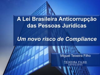 A Lei Brasileira Anticorrupção
das Pessoas Jurídicas
Um novo risco de Compliance
Miguel Teixeira Filho
T E I X E I R A F I L H O
A D V O G A D O S
 