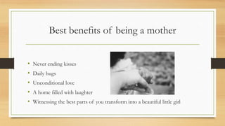 Best benefits of being a mother
?
?
?
?
?

Never ending kisses
Daily hugs

Unconditional love
A home filled with laughter
Witnessing the best parts of you transform into a beautiful little girl

 