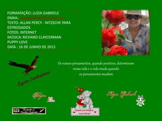 FORMATAÇÃO: LUZIA GABRIELE
EMAIL: luziagabriele@hotmail.com
TEXTO: ALLAN PERCY - NITZSCHE PARA
ESTRESSADOS
FOTOS: INTERNET
MÚSICA: RICHARD CLAYCERMAN
PUPPY LOVE
DATA : 16 DE JUNHO DE 2015
Repassesemmodificar
LuziaGabriele
Os nossos pensamentos, quando positivos, determinam
nossa vida e a vida muda quando
os pensamentos mudam.
 