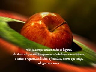 A lei da atração está em todos os lugares.
ela atrai tudo para você: as pessoas, o trabalho,as circunstâncias,
a saúde, a riqueza, as dívidas,a felicidade, o carro que dirige,
o lugar onde mora.
 