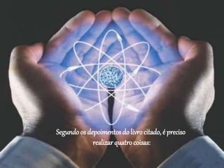 Segundo os depoimentos do livro citado, é preciso
realizar quatro coisas:
 