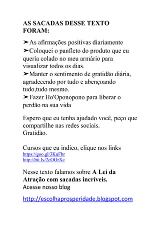 AS SACADAS DESSE TEXTO
FORAM:
➤As afirmações positivas diariamente
➤Coloquei o panfleto do produto que eu
queria colado no meu armário para
visualizar todos os dias.
➤Manter o sentimento de gratidão diária,
agradecendo por tudo e abençoando
tudo,tudo mesmo.
➤Fazer Ho'Oponopono para liberar o
perdão na sua vida
Espero que eu tenha ajudado você, peço que
compartilhe nas redes sociais.
Gratidão.
Cursos que eu indico, clique nos links
https://goo.gl/3KuFbr
http://bit.ly/2cOOrXc
Nesse texto falamos sobre A Lei da
Atração com sacadas incríveis.
Acesse nosso blog
http://escolhaprosperidade.blogspot.com
 