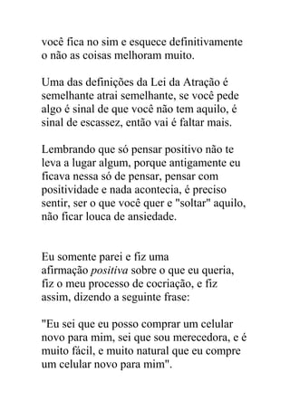 você fica no sim e esquece definitivamente
o não as coisas melhoram muito.
Uma das definições da Lei da Atração é
semelhante atrai semelhante, se você pede
algo é sinal de que você não tem aquilo, é
sinal de escassez, então vai é faltar mais.
Lembrando que só pensar positivo não te
leva a lugar algum, porque antigamente eu
ficava nessa só de pensar, pensar com
positividade e nada acontecia, é preciso
sentir, ser o que você quer e "soltar" aquilo,
não ficar louca de ansiedade.
Eu somente parei e fiz uma
afirmação positiva sobre o que eu queria,
fiz o meu processo de cocriação, e fiz
assim, dizendo a seguinte frase:
"Eu sei que eu posso comprar um celular
novo para mim, sei que sou merecedora, e é
muito fácil, e muito natural que eu compre
um celular novo para mim".
 