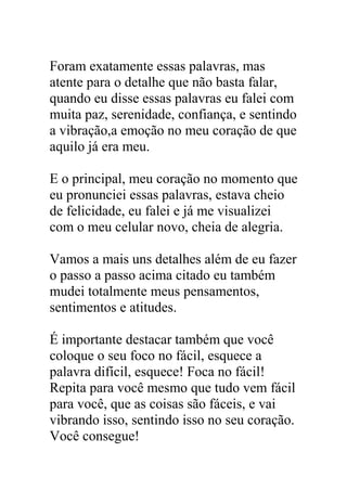 Foram exatamente essas palavras, mas
atente para o detalhe que não basta falar,
quando eu disse essas palavras eu falei com
muita paz, serenidade, confiança, e sentindo
a vibração,a emoção no meu coração de que
aquilo já era meu.
E o principal, meu coração no momento que
eu pronunciei essas palavras, estava cheio
de felicidade, eu falei e já me visualizei
com o meu celular novo, cheia de alegria.
Vamos a mais uns detalhes além de eu fazer
o passo a passo acima citado eu também
mudei totalmente meus pensamentos,
sentimentos e atitudes.
É importante destacar também que você
coloque o seu foco no fácil, esquece a
palavra difícil, esquece! Foca no fácil!
Repita para você mesmo que tudo vem fácil
para você, que as coisas são fáceis, e vai
vibrando isso, sentindo isso no seu coração.
Você consegue!
 