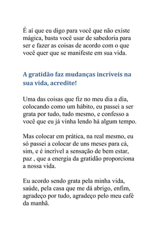 É aí que eu digo para você que não existe
mágica, basta você usar de sabedoria para
ser e fazer as coisas de acordo com o que
você quer que se manifeste em sua vida.
A gratidão faz mudanças incríveis na
sua vida, acredite!
Uma das coisas que fiz no meu dia a dia,
colocando como um hábito, eu passei a ser
grata por tudo, tudo mesmo, e confesso a
você que eu já vinha lendo há algum tempo.
Mas colocar em prática, na real mesmo, eu
só passei a colocar de uns meses para cá,
sim, e é incrível a sensação de bem estar,
paz , que a energia da gratidão proporciona
a nossa vida.
Eu acordo sendo grata pela minha vida,
saúde, pela casa que me dá abrigo, enfim,
agradeço por tudo, agradeço pelo meu café
da manhã.
 