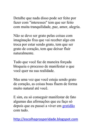 Detalhe que nada disso pode ser feito por
fazer com "interesses" tem que ser feito
com muita tranquilidade, paz, amor, alegria.
Não se deve ser grato pelas coisas com
imaginação fixa que vai receber algo em
troca por estar sendo grato, tem que ser
grato de coração, tem que deixar fluir
naturalmente.
Tudo que você faz de maneira forçada
bloqueia o processo de manifestar o que
você quer na sua realidade.
Mas uma vez que você esteja sendo grato
de coração, as coisas boas fluem de forma
muito natural até você.
E sim, eu só conseguir manifestar de fato
algumas das afirmações que eu faço só
depois que eu passei a viver em gratidão
com tudo.
http://escolhaprosperidade.blogspot.com
 