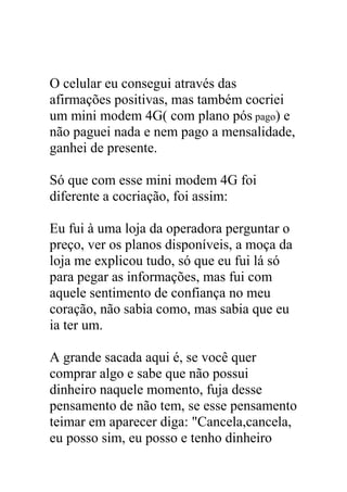 O celular eu consegui através das
afirmações positivas, mas também cocriei
um mini modem 4G( com plano pós pago) e
não paguei nada e nem pago a mensalidade,
ganhei de presente.
Só que com esse mini modem 4G foi
diferente a cocriação, foi assim:
Eu fui à uma loja da operadora perguntar o
preço, ver os planos disponíveis, a moça da
loja me explicou tudo, só que eu fui lá só
para pegar as informações, mas fui com
aquele sentimento de confiança no meu
coração, não sabia como, mas sabia que eu
ia ter um.
A grande sacada aqui é, se você quer
comprar algo e sabe que não possui
dinheiro naquele momento, fuja desse
pensamento de não tem, se esse pensamento
teimar em aparecer diga: "Cancela,cancela,
eu posso sim, eu posso e tenho dinheiro
 