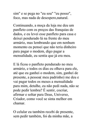 sim" e se pega no "eu sou" "eu posso",
foco, mas nada de desespero,natural.
Continuando, a moça da loja me deu um
panfleto com os preços das franquias de
dados, e eu levei esse panfleto para casa e
deixei pendurado lá na frente do meu
armário, mas lembrando que em nenhum
momento eu pensei que não teria dinheiro
para pagar o modem, digo pagar a
mensalidade, eu sentia que já era meu.
E lá ficou o panfleto pendurado no meu
armário, e todos os dias eu olhava para ele,
até que eu ganhei o modem, sim, ganhei de
presente, a pessoa( meu padrinho) me deu e
vai pagar todos os meses a mensalidade
para mim, detalhe, eu não pedi nada, não se
pode pedir lembra? É sentir, cocriar,
afirmar e soltar para Deus, Universo,
Criador, como você se sinta melhor em
chamar.
O celular eu também recebi de presente,
sem pedir também, foi da minha mãe, a
 
