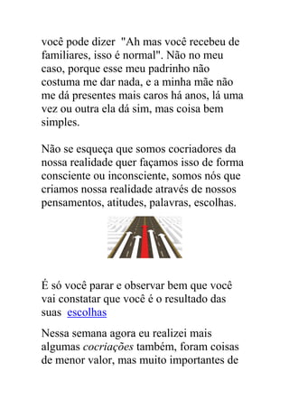 você pode dizer "Ah mas você recebeu de
familiares, isso é normal". Não no meu
caso, porque esse meu padrinho não
costuma me dar nada, e a minha mãe não
me dá presentes mais caros há anos, lá uma
vez ou outra ela dá sim, mas coisa bem
simples.
Não se esqueça que somos cocriadores da
nossa realidade quer façamos isso de forma
consciente ou inconsciente, somos nós que
criamos nossa realidade através de nossos
pensamentos, atitudes, palavras, escolhas.
É só você parar e observar bem que você
vai constatar que você é o resultado das
suas escolhas
Nessa semana agora eu realizei mais
algumas cocriações também, foram coisas
de menor valor, mas muito importantes de
 