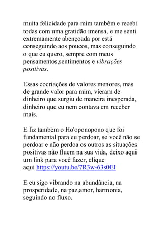 muita felicidade para mim também e recebi
todas com uma gratidão imensa, e me senti
extremamente abençoada por está
conseguindo aos poucos, mas conseguindo
o que eu quero, sempre com meus
pensamentos,sentimentos e vibrações
positivas.
Essas cocriações de valores menores, mas
de grande valor para mim, vieram de
dinheiro que surgiu de maneira inesperada,
dinheiro que eu nem contava em receber
mais.
E fiz também o Ho'oponopono que foi
fundamental para eu perdoar, se você não se
perdoar e não perdoa os outros as situações
positivas não fluem na sua vida, deixo aqui
um link para você fazer, clique
aqui https://youtu.be/7R3w-63s0EI
E eu sigo vibrando na abundância, na
prosperidade, na paz,amor, harmonia,
seguindo no fluxo.
 