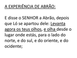 A EXPERIÊNCIA DE ABRÃO:

E disse o SENHOR a Abrão, depois
que Ló se apartou dele: Levanta
agora os teus olhos, e olha desde o
lugar onde estás, para o lado do
norte, e do sul, e do oriente, e do
ocidente;
 