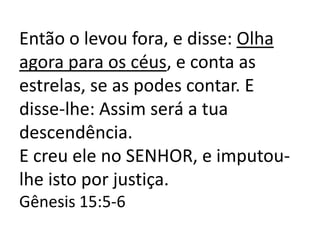 Então o levou fora, e disse: Olha
agora para os céus, e conta as
estrelas, se as podes contar. E
disse-lhe: Assim será a tua
descendência.
E creu ele no SENHOR, e imputou-
lhe isto por justiça.
Gênesis 15:5-6
 