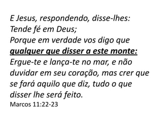 E Jesus, respondendo, disse-lhes:
Tende fé em Deus;
Porque em verdade vos digo que
qualquer que disser a este monte:
Ergue-te e lança-te no mar, e não
duvidar em seu coração, mas crer que
se fará aquilo que diz, tudo o que
disser lhe será feito.
Marcos 11:22-23
 