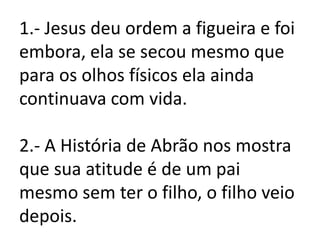 1.- Jesus deu ordem a figueira e foi
embora, ela se secou mesmo que
para os olhos físicos ela ainda
continuava com vida.

2.- A História de Abrão nos mostra
que sua atitude é de um pai
mesmo sem ter o filho, o filho veio
depois.
 