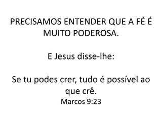 PRECISAMOS ENTENDER QUE A FÉ É
       MUITO PODEROSA.

         E Jesus disse-lhe:

Se tu podes crer, tudo é possível ao
             que crê.
            Marcos 9:23
 