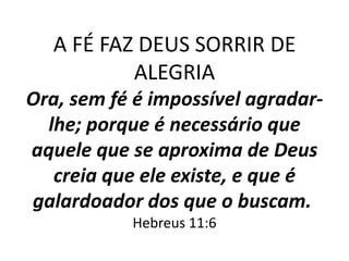 A FÉ FAZ DEUS SORRIR DE
           ALEGRIA
Ora, sem fé é impossível agradar-
  lhe; porque é necessário que
aquele que se aproxima de Deus
   creia que ele existe, e que é
galardoador dos que o buscam.
           Hebreus 11:6
 