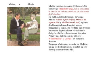 Vladdo  y  Aleida,  Vladdo nació en Armenia (Colombia). Su nombre es  Vladimir Flórez.  En la actualidad es uno de los más reconocidos caricaturistas de Colombia. Ha publicado tres tomos del personaje Aleida:  Aleida  a flor de piel,   Manual de separación ,  y  Aleida no está sola ) algunas de ellos editados en España y varios traducidos al inglés. Ha recibido tres premios nacionales de periodismo. Actualmente dirige la edición colombiana de la revista Poder y nos deleita con sus célebres  'Vladdomanía'  y `Aleida ´  en la revista Semana.  Tanguero aficionado, seguidor de Shakira y fan de los Rolling Stones, es autor  de seis libros y coautor de una hija. 