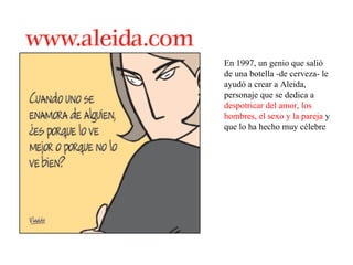 En 1997, un genio que salió de una botella -de cerveza- le ayudó a crear a Aleida, personaje que se dedica a  despotricar del amor, los hombres, el sexo y la pareja  y que lo ha hecho muy célebre 