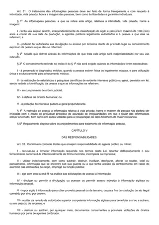 Art. 31. O tratamento das informações pessoais deve ser feito de forma transparente e com respeito à
intimidade, vida privada, honra e imagem das pessoas, bem como às liberdades e garantias individuais.

            o
     § 1        As informações pessoais, a que se refere este artigo, relativas à intimidade, vida privada, honra e
imagem:

       I - terão seu acesso restrito, independentemente de classificação de sigilo e pelo prazo máximo de 100 (cem)
anos a contar da sua data de produção, a agentes públicos legalmente autorizados e à pessoa a que elas se
referirem; e

      II - poderão ter autorizada sua divulgação ou acesso por terceiros diante de previsão legal ou consentimento
expresso da pessoa a que elas se referirem.

         o
      § 2       Aquele que obtiver acesso às informações de que trata este artigo será responsabilizado por seu uso
indevido.

         o                                              o
      § 3 O consentimento referido no inciso II do § 1 não será exigido quando as informações forem necessárias:

      I - à prevenção e diagnóstico médico, quando a pessoa estiver física ou legalmente incapaz, e para utilização
única e exclusivamente para o tratamento médico;

     II - à realização de estatísticas e pesquisas científicas de evidente interesse público ou geral, previstos em lei,
sendo vedada a identificação da pessoa a que as informações se referirem;

      III - ao cumprimento de ordem judicial;

      IV - à defesa de direitos humanos; ou

      V - à proteção do interesse público e geral preponderante.

         o
       § 4 A restrição de acesso à informação relativa à vida privada, honra e imagem de pessoa não poderá ser
invocada com o intuito de prejudicar processo de apuração de irregularidades em que o titular das informações
estiver envolvido, bem como em ações voltadas para a recuperação de fatos históricos de maior relevância.

         o
      § 5 Regulamento disporá sobre os procedimentos para tratamento de informação pessoal.

                                                     CAPÍTULO V

                                              DAS RESPONSABILIDADES

      Art. 32. Constituem condutas ilícitas que ensejam responsabilidade do agente público ou militar:

      I - recusar-se a fornecer informação requerida nos termos desta Lei, retardar deliberadamente o seu
fornecimento ou fornecê-la intencionalmente de forma incorreta, incompleta ou imprecisa;

       II - utilizar indevidamente, bem como subtrair, destruir, inutilizar, desfigurar, alterar ou ocultar, total ou
parcialmente, informação que se encontre sob sua guarda ou a que tenha acesso ou conhecimento em razão do
exercício das atribuições de cargo, emprego ou função pública;

      III - agir com dolo ou má-fé na análise das solicitações de acesso à informação;

      IV - divulgar ou permitir a divulgação ou acessar ou permitir acesso indevido à informação sigilosa ou
informação pessoal;

      V - impor sigilo à informação para obter proveito pessoal ou de terceiro, ou para fins de ocultação de ato ilegal
cometido por si ou por outrem;

     VI - ocultar da revisão de autoridade superior competente informação sigilosa para beneficiar a si ou a outrem,
ou em prejuízo de terceiros; e

     VII - destruir ou subtrair, por qualquer meio, documentos concernentes a possíveis violações de direitos
humanos por parte de agentes do Estado.
 