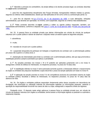 o
      § 1 Atendido o princípio do contraditório, da ampla defesa e do devido processo legal, as condutas descritas
no caput serão consideradas:

     I - para fins dos regulamentos disciplinares das Forças Armadas, transgressões militares médias ou graves,
segundo os critérios neles estabelecidos, desde que não tipificadas em lei como crime ou contravenção penal; ou

                                             o
      II - para fins do disposto na Lei n 8.112, de 11 de dezembro de 1990, e suas alterações, infrações
administrativas, que deverão ser apenadas, no mínimo, com suspensão, segundo os critérios nela estabelecidos.

          o
      § 2 Pelas condutas descritas no caput, poderá o militar ou agente público responder, também, por
                                                          os
improbidade administrativa, conforme o disposto nas Leis n 1.079, de 10 de abril de 1950, e 8.429, de 2 de junho de
1992.

      Art. 33. A pessoa física ou entidade privada que detiver informações em virtude de vínculo de qualquer
natureza com o poder público e deixar de observar o disposto nesta Lei estará sujeita às seguintes sanções:

      I - advertência;

      II - multa;

      III - rescisão do vínculo com o poder público;

      IV - suspensão temporária de participar em licitação e impedimento de contratar com a administração pública
por prazo não superior a 2 (dois) anos; e

        V - declaração de inidoneidade para licitar ou contratar com a administração pública, até que seja promovida a
reabilitação perante a própria autoridade que aplicou a penalidade.

          o
     § 1 As sanções previstas nos incisos I, III e IV poderão ser aplicadas juntamente com a do inciso II,
assegurado o direito de defesa do interessado, no respectivo processo, no prazo de 10 (dez) dias.

         o
      § 2 A reabilitação referida no inciso V será autorizada somente quando o interessado efetivar o ressarcimento
ao órgão ou entidade dos prejuízos resultantes e após decorrido o prazo da sanção aplicada com base no inciso IV.

         o
      § 3 A aplicação da sanção prevista no inciso V é de competência exclusiva da autoridade máxima do órgão
ou entidade pública, facultada a defesa do interessado, no respectivo processo, no prazo de 10 (dez) dias da
abertura de vista.

      Art. 34. Os órgãos e entidades públicas respondem diretamente pelos danos causados em decorrência da
divulgação não autorizada ou utilização indevida de informações sigilosas ou informações pessoais, cabendo a
apuração de responsabilidade funcional nos casos de dolo ou culpa, assegurado o respectivo direito de regresso.

      Parágrafo único. O disposto neste artigo aplica-se à pessoa física ou entidade privada que, em virtude de
vínculo de qualquer natureza com órgãos ou entidades, tenha acesso a informação sigilosa ou pessoal e a submeta a
tratamento indevido.
 