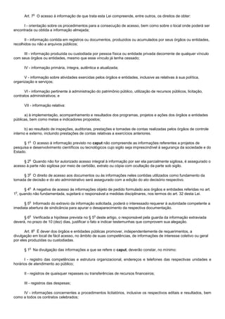 o
      Art. 7 O acesso à informação de que trata esta Lei compreende, entre outros, os direitos de obter:

     I - orientação sobre os procedimentos para a consecução de acesso, bem como sobre o local onde poderá ser
encontrada ou obtida a informação almejada;

       II - informação contida em registros ou documentos, produzidos ou acumulados por seus órgãos ou entidades,
recolhidos ou não a arquivos públicos;

     III - informação produzida ou custodiada por pessoa física ou entidade privada decorrente de qualquer vínculo
com seus órgãos ou entidades, mesmo que esse vínculo já tenha cessado;

      IV - informação primária, íntegra, autêntica e atualizada;

      V - informação sobre atividades exercidas pelos órgãos e entidades, inclusive as relativas à sua política,
organização e serviços;

      VI - informação pertinente à administração do patrimônio público, utilização de recursos públicos, licitação,
contratos administrativos; e

      VII - informação relativa:

      a) à implementação, acompanhamento e resultados dos programas, projetos e ações dos órgãos e entidades
públicas, bem como metas e indicadores propostos;

       b) ao resultado de inspeções, auditorias, prestações e tomadas de contas realizadas pelos órgãos de controle
interno e externo, incluindo prestações de contas relativas a exercícios anteriores.

         o
      § 1 O acesso à informação previsto no caput não compreende as informações referentes a projetos de
pesquisa e desenvolvimento científicos ou tecnológicos cujo sigilo seja imprescindível à segurança da sociedade e do
Estado.

         o
     § 2 Quando não for autorizado acesso integral à informação por ser ela parcialmente sigilosa, é assegurado o
acesso à parte não sigilosa por meio de certidão, extrato ou cópia com ocultação da parte sob sigilo.

         o
     § 3 O direito de acesso aos documentos ou às informações neles contidas utilizados como fundamento da
tomada de decisão e do ato administrativo será assegurado com a edição do ato decisório respectivo.

         o
      § 4 A negativa de acesso às informações objeto de pedido formulado aos órgãos e entidades referidas no art.
 o
1 , quando não fundamentada, sujeitará o responsável a medidas disciplinares, nos termos do art. 32 desta Lei.

         o
      § 5 Informado do extravio da informação solicitada, poderá o interessado requerer à autoridade competente a
imediata abertura de sindicância para apurar o desaparecimento da respectiva documentação.

         o                                       o
      § 6 Verificada a hipótese prevista no § 5 deste artigo, o responsável pela guarda da informação extraviada
deverá, no prazo de 10 (dez) dias, justificar o fato e indicar testemunhas que comprovem sua alegação.

             o
       Art. 8 É dever dos órgãos e entidades públicas promover, independentemente de requerimentos, a
divulgação em local de fácil acesso, no âmbito de suas competências, de informações de interesse coletivo ou geral
por eles produzidas ou custodiadas.

         o
      § 1 Na divulgação das informações a que se refere o caput, deverão constar, no mínimo:

       I - registro das competências e estrutura organizacional, endereços e telefones das respectivas unidades e
horários de atendimento ao público;

      II - registros de quaisquer repasses ou transferências de recursos financeiros;

      III - registros das despesas;

     IV - informações concernentes a procedimentos licitatórios, inclusive os respectivos editais e resultados, bem
como a todos os contratos celebrados;
 